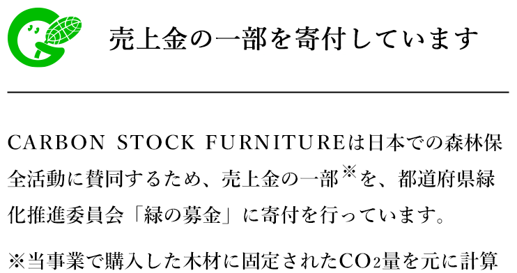 売上金の一部を寄付しています｜CARBON STOCK FURNITUREは日本での森林保全活動に賛同するため、売上金の一部※を、都道府県緑化推進委員会「緑の募金」に寄付を行っています。 ※当事業で購入した木材に固定されたCO2量を元に計算